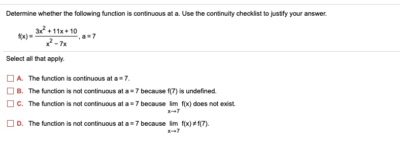 Determine whether the following function is continuous at a. Use the continuity checklist to justify your answer.
f(x) = frac3x^2 + 11x + 10x^2 - 7x, a = 7
Select all that apply.
A. The function is continuous at a = 7.
B. The function is not continuous at a = 7 because f(7) is undefined.
C. The function is not continuous at a = 7 because limx 	o 7 f(x) does not exist.
D. The function is not continuous at a = 7 because limx 	o 7 f(x) 
eq f(7).