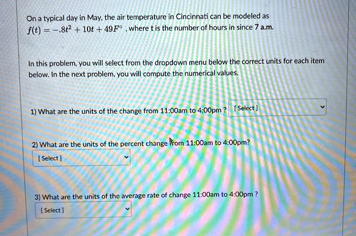 On a typical day in May, the air temperature in Cincinnati can be modeled as
f(t) = -.8t² + 10t + 49F°, where t is the number of hours in since 7 a.m.

In this problem, you will select from the dropdown menu below the correct units for each item
below. In the next problem, you will compute the numerical values.

1) What are the units of the change from 11:00am to 4:00pm ?

2) What are the units of the percent change from 11:00am to 4:00pm?

3) What are the units of the average rate of change 11:00am to 4:00pm ?