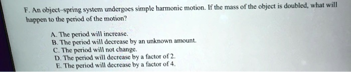 F. An object-spring system undergoes simple harmonic motion. If the mass of the object is doubled, what will
happen to the period of the motion?
A. The period will increase.
B. The period will decrease by an unknown amount.
C. The period will not change.
D. The period will decrease by a factor of 2.
E. The period will decrease by a factor of 4.