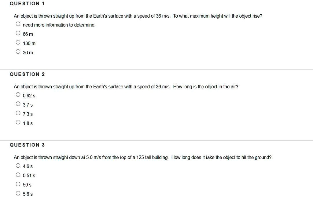 QUESTION 1
An object is thrown straight up from the Earth's surface with a speed of 36 m/s. To what maximum height will the object rise?
need more information to determine.
66 m
130 m
36 m

QUESTION 2
An object is thrown straight up from the Earth's surface with a speed of 36 m/s. How long is the object in the air?
0.92 s
3.7 s
7.3 s
1.8 s

QUESTION 3
An object is thrown straight down at 5.0 m/s from the top of a 125 tall building. How long does it take the object to hit the ground?
4.6 s
0.51 s
50 s
5.6 s