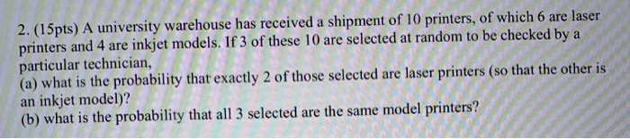 A university warehouse has received a shipment of 10 printers, of which 6 are laser printers and 4 are inkjet models. If 3 of these 10 are selected at random to be checked by a particular technician, (a) what is the probability that exactly 2 of those selected are laser printers (so that the other is an inkjet model)? (b) what is the probability that all 3 selected are the same model printers?
