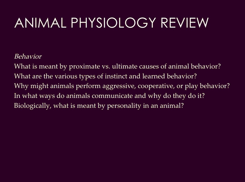 SOLVED: ANIMAL PHYSIOLOGY REVIEW Behavior What is meant by proximate vs. ultimate causes of animal behavior? What are the various types of instinct and learned behavior? Why might animals perform aggressive, cooperative, SOLVED: ANIMAL PHYSIOLOGY REVIEW Behavior What is meant by proximate vs. ultimate causes of animal behavior? What are the various types of instinct and learned behavior? Why might animals perform aggressive, cooperative,