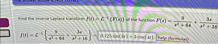 Find the inverse Laplace transform f(t) = ℒ^-1{F(s)} of the function F(s) = (9)/(s^2 + 64) + (3s)/(s^2 + 16)
f(t) = ℒ^-1{(9)/(s^2 + 64) + (3s)/(s^2 + 16)} = 0.125 sin(8t) + 3 cos(4t)