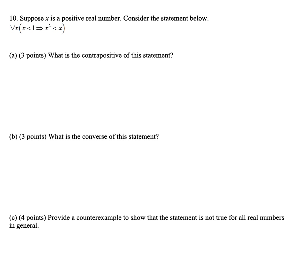 10. Suppose x is a positive real number. Consider the statement below.
?x(x < 1 ? x² < x)

(a) (3 points) What is the contrapositive of this statement?

(b) (3 points) What is the converse of this statement?

(c) (4 points) Provide a counterexample to show that the statement is not true for all real numbers in general.