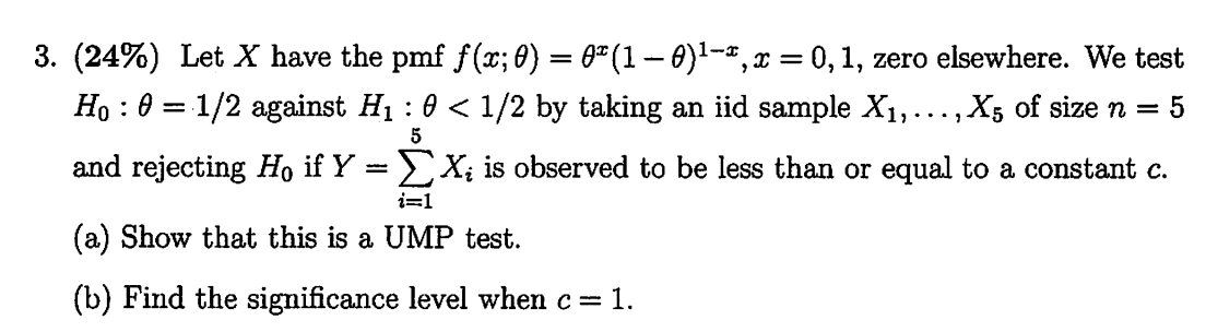 3. (24%) Let X have the pmf f(x ; θ)=θ^x(1-θ)^1-x, x=0,1, zero elsewhere. We test H0: θ=1 / 2 against H1: θ<1 / 2 by taking an iid sample X1, …, X5 of size n=5 and rejecting H0 if Y=∑i=1^5 Xi is observed to be less than or equal to a constant c.
(a) Show that this is a UMP test.
(b) Find the significance level when c=1.