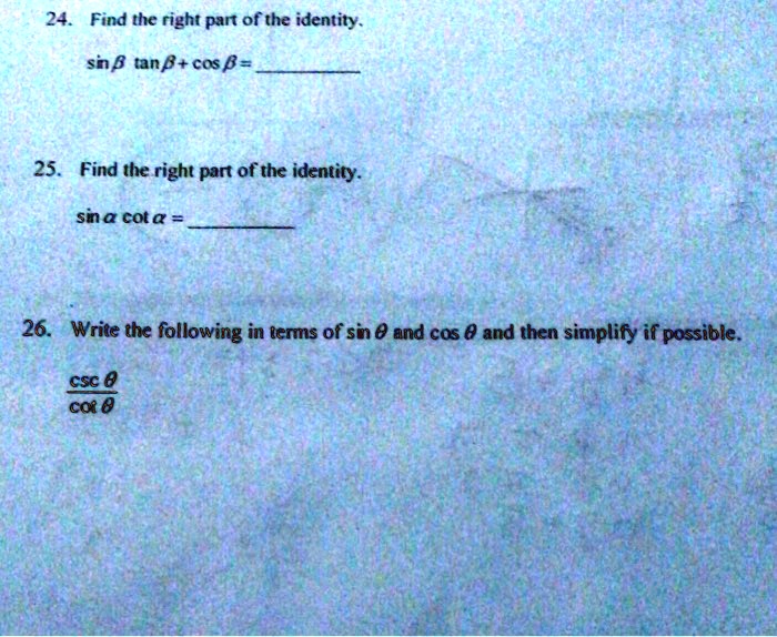 24. Find the right part of the identity.
sin ? tan ? + cos ? = 

25. Find the right part of the identity.
sin ? cot ? = 

26. Write the following in terms of sin ? and cos ? and then simplify if possible.
csc ? / cot ?