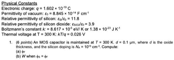 Physical Constants
Electronic charge: q = 1.602 × 10?¹? C
Permittivity of vacuum: ?? = 8.845 × 10?¹? F cm?¹
Relative permittivity of silicon: ???/?? = 11.8
Relative permittivity of silicon dioxide: ????/?? = 3.9
Boltzmann's constant k: = 8.617 × 10?? eV/ K or 1.38 × 10?²³ J K?¹
Thermal voltage at T = 300 K: kT/q = 0.026 V

1. (6 points) An MOS capacitor is maintained at T = 300 K. d = 0.1 ?m, where d is the oxide thickness, and the silicon doping is N? = 10¹? cm?³. Compute:
(a) ??
(b) W when ?? = ??