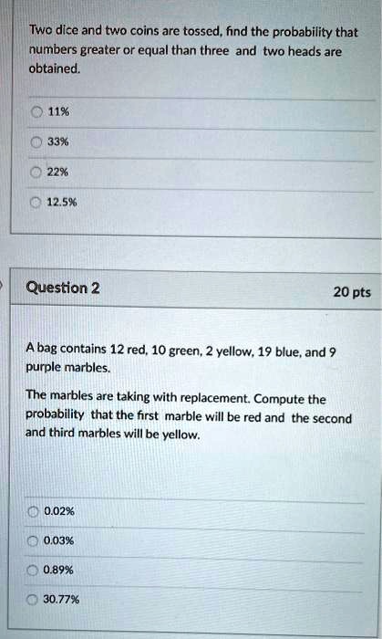 Two dice and two coins are tossed, find the probability that
numbers greater or equal than three and two heads are
obtained.
11%
33%
22%
12.5%
Question 2
20 pts
A bag contains 12 red, 10 green, 2 yellow, 19 blue, and 9
purple marbles.
The marbles are taking with replacement. Compute the
probability that the first marble will be red and the second
and third marbles will be yellow.
0.02%
0.03%
0.89%
30.77%