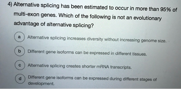 4) Alternative splicing has been estimated to occur in more than 95% of multi-exon genes. Which of the following is not an evolutionary advantage of alternative splicing?

a Alternative splicing increases diversity without increasing genome size.
b Different gene isoforms can be expressed in different tissues.
c Alternative splicing creates shorter mRNA transcripts.
d Different gene isoforms can be expressed during different stages of development.