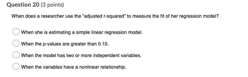 When does a researcher use the "adjusted r-squared" to measure the fit of her regression model?

When she is estimating a simple linear regression model.
When the p-values are greater than 0.10.
When the model has two or more independent variables.
When the variables have a nonlinear relationship.