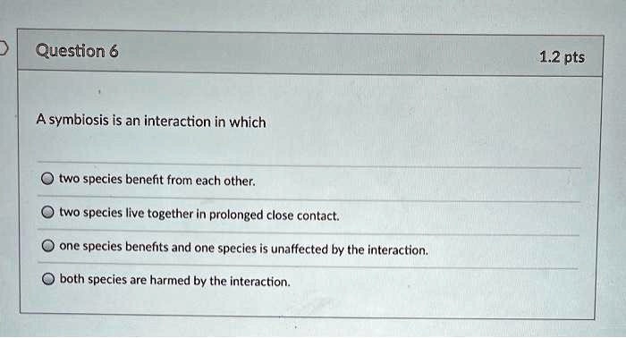 A symbiosis is an interaction in which
two species benefit from each other.
two species live together in prolonged close contact.
one species benefits and one species is unaffected by the interaction.
both species are harmed by the interaction.
