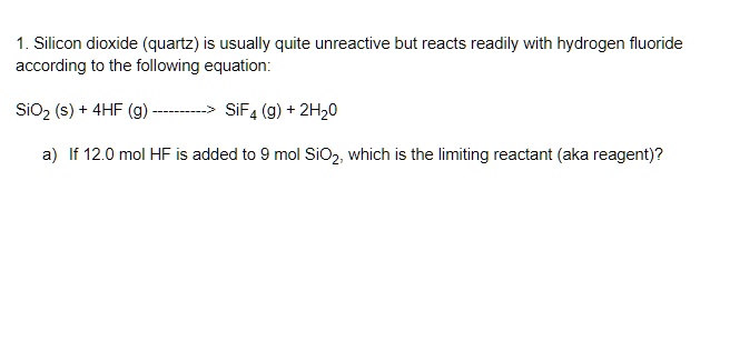 1. Silicon dioxide (quartz) is usually quite unreactive but reacts readily with hydrogen fluoride according to the following equation:

SiO2 (s) + 4HF (g) ———> SiF4 (g) + 2H2O

a) If 12.0 mol HF is added to 9 mol SiO2, which is the limiting reactant (aka reagent)?