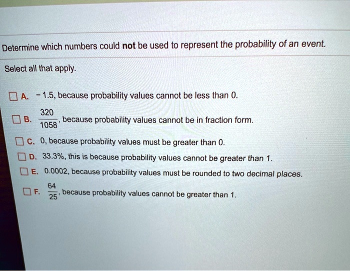 Determine which numbers could not be used to represent the probability of an event.
Select all that apply.
A. -1.5, because probability values cannot be less than 0.
B. frac3201058, because probability values cannot be in fraction form.
C. 0, because probability values must be greater than 0.
D. 33.3%, this is because probability values cannot be greater than 1.
E. 0.0002, because probability values must be rounded to two decimal places.
F. frac6425, because probability values cannot be greater than 1.