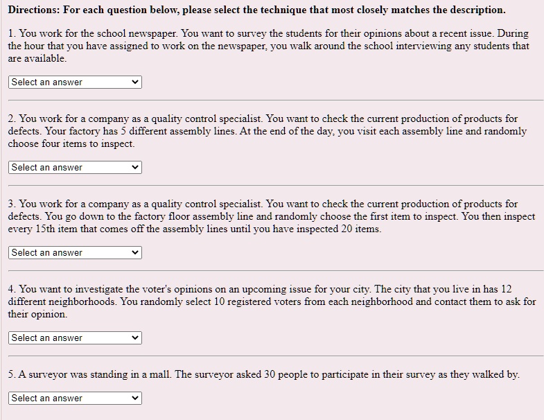 Directions: For each question below, please select the technique that most closely matches the description.

1. You work for the school newspaper. You want to survey the students for their opinions about a recent issue. During the hour that you have assigned to work on the newspaper, you walk around the school interviewing any students that are available.

Select an answer

2. You work for a company as a quality control specialist. You want to check the current production of products for defects. Your factory has 5 different assembly lines. At the end of the day, you visit each assembly line and randomly choose four items to inspect.

Select an answer

3. You work for a company as a quality control specialist. You want to check the current production of products for defects. You go down to the factory floor assembly line and randomly choose the first item to inspect. You then inspect every 15th item that comes off the assembly lines until you have inspected 20 items.

Select an answer

4. You want to investigate the voter's opinions on an upcoming issue for your city. The city that you live in has 12 different neighborhoods. You randomly select 10 registered voters from each neighborhood and contact them to ask for their opinion.

Select an answer

5. A surveyor was standing in a mall. The surveyor asked 30 people to participate in their survey as they walked by.

Select an answer