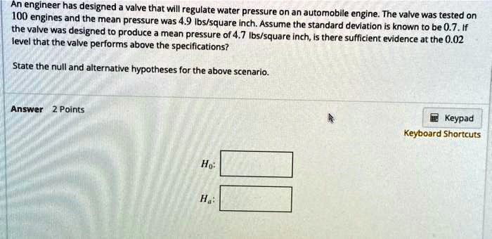 An engineer has designed a valve that will regulate water pressure on an automobile engine. The valve was tested on 100 engines and the mean pressure was 4.9 lbs/square inch. Assume the standard deviation is known to be 0.7. If the valve was designed to produce a mean pressure of 4.7 lbs/square inch, is there sufficient evidence at the 0.02 level that the valve performs above the specifications? State the null and alternative hypotheses for the above scenario.
