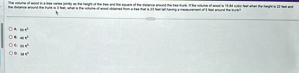 The volume of wood in a tree varies jointly as the height of the tree and the square of the distance around the tree trunk. If the volume of wood is 15.84 cubic feet when the height is 22 feet and the distance around the trunk is 3 feet, what is the volume of wood obtained from a tree that is 23 feet tall having a measurement of 5 feet around the trunk?
A. 50 ft^3
B. 46 ft^3
C. 55 ft^3
D. 38 ft^3