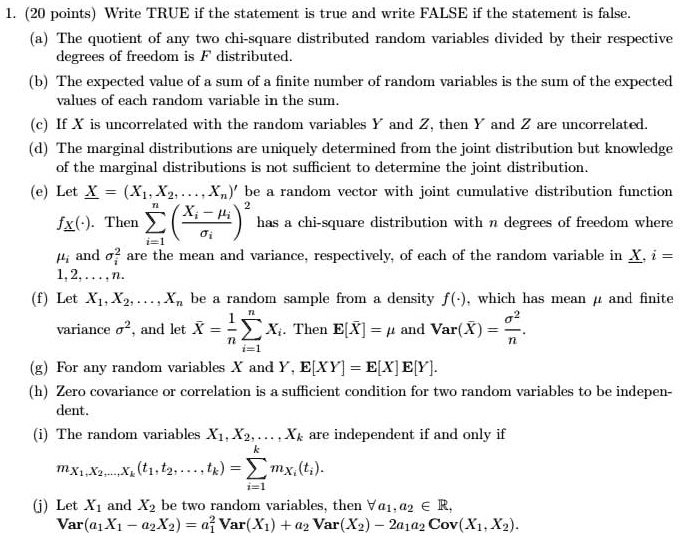 1. (20 points) Write TRUE if the statement is true and write FALSE if the statement is false.
(a) The quotient of any two chi-square distributed random variables divided by their respective degrees of freedom is F distributed.
(b) The expected value of a sum of a finite number of random variables is the sum of the expected values of each random variable in the sum.
(c) If X is uncorrelated with the random variables Y and Z, then Y and Z are uncorrelated.
(d) The marginal distributions are uniquely determined from the joint distribution but knowledge of the marginal distributions is not sufficient to determine the joint distribution.
(e) Let X = (X1, X2, ..., Xn)' be a random vector with joint cumulative distribution function fX(·). Then ? (Xi - ?i / ?i)^2 has a chi-square distribution with n degrees of freedom where ?i and ?i^2 are the mean and variance, respectively, of each of the random variable in X, i = 1, 2, ..., n.
(f) Let X1, X2, ..., Xn be a random sample from a density f(·), which has mean ? and finite variance ?^2, and let X? = 1/n ? Xi. Then E[X?] = ? and Var(X?) = ?^2/n.
(g) For any random variables X and Y, E[XY] = E[X] E[Y].
(h) Zero covariance or correlation is a sufficient condition for two random variables to be independent.
(i) The random variables X1, X2, ..., Xk are independent if and only if mX1, X2, ..., Xk(t1, t2, ..., tk) = ? mXi(ti).
(j) Let X1 and X2 be two random variables, then ? a1, a2 ? ?, Var(a1X1 - a2X2) = a1^2 Var(X1) + a2^2 Var(X2) - 2a1a2 Cov(X1, X2).