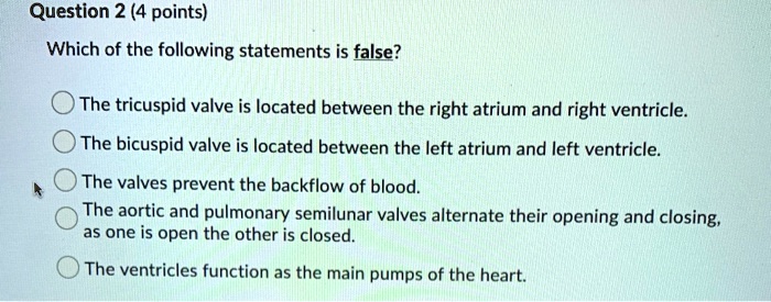 Which of the following statements is false?

The tricuspid valve is located between the right atrium and right ventricle.
The bicuspid valve is located between the left atrium and left ventricle.
The valves prevent the backflow of blood.
The aortic and pulmonary semilunar valves alternate their opening and closing, as one is open the other is closed.
The ventricles function as the main pumps of the heart.