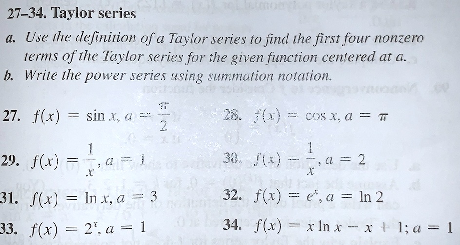 27-34. Taylor series
a. Use the definition of a Taylor series to find the first four nonzero terms of the Taylor series for the given function centered at a.
b. Write the power series using summation notation.
27. f(x) = sin x, a = ???/2
28. f(x) = cos x, a = ???
29. f(x) = 1/x, a = 1
30. f(x) = 1/x, a = 2
31. f(x) = ln x, a = 3
32. f(x) = e^x, a = ln 2
33. f(x) = 2^x, a = 1
34. f(x) = x ln x - x + 1; a = 1