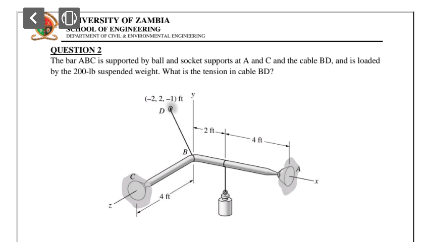 (1) IVERSITY OF ZAMBIA
SCIOOL OF ENGINEERING
DEPARTMENT OF CIVIL. & ENVIRONMENTAL ENGINEERING
QUESTION 2
The bar ABC is supported by ball and socket supports at A and C and the cable BD, and is loaded by the 200-lb suspended weight. What is the tension in cable BD?