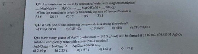 Q3: Ammonia can be made by reaction of water with magnesium nitride:
 Mg3N2(s) +  H2O(l) ->  Mg(OH)2(s) +  NH3(g)
When the equation is properly balanced, the sum of the coefficients is
A) 6 B) 14 C) 12 D) 9 E) 8

Q4: Which one of the following compounds is a strong electrolyte?
a) CH3COOH b) C6H12O6 c) NH4Br d) NH3 e) CH3CH2OH

Q5: How many grams of AgCl (molar mass = 143.3 g/mol) will be formed if 25.00 mL of 0.450 M AgNO3 solution completely react with excess NaCl solution?
AgNO3(aq) + NaCl(aq) -> AgCl(s) + NaNO3(aq)
a) 2.69 g b) 2.33 g c) 1.97 g d) 1.61 g e) 1.25 g