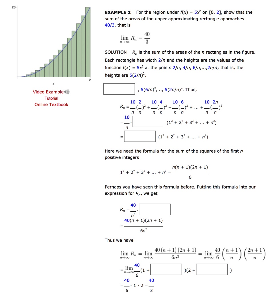 EXAMPLE 2 For the region under f(x) = 5x^2 on [0, 2], show that the sum of the areas of the upper approximating rectangle approaches 40/3, that is

lim n->infinity Rn = 40/3

SOLUTION Rn is the sum of the areas of the n rectangles in the figure. Each rectangle has width 2/n and the heights are the values of the function f(x) = 5x^2 at the points 2/n, 4/n, 6/n,...,2n/n; that is, the heights are 5(2/n)^2,
5(4/n)^2, 5(6/n)^2,..., 5(2n/n)^2. Thus,

Rn = 10/n(2/n)^2 + 10/n(4/n)^2 + 10/n(6/n)^2 + ... + 10/n(2n/n)^2
= 40/n^3 * (1^2 + 2^2 + 3^2 + ... + n^2)
= 40/n^3 * (1^2 + 2^2 + 3^2 + ... + n^2)

Here we need the formula for the sum of the squares of the first n positive integers:

1^2 + 2^2 + 3^2 + ... + n^2 = (n(n + 1)(2n + 1)) / 6

Perhaps you have seen this formula before. Putting this formula into our expression for Rn, we get

Rn = 40/n^3 * (n(n + 1)(2n + 1)) / 6
= (40(n + 1)(2n + 1)) / 6n^2

Thus we have

lim n->infinity Rn = lim n->infinity (40(n + 1)(2n + 1)) / 6n^2 = lim n->infinity 40/6 * ((n + 1) / n) * ((2n + 1) / n)
= lim n->infinity 40/6 * (1 + 1/n) * (2 + 1/n)
= 40/6 * 1 * 2 = 40/3