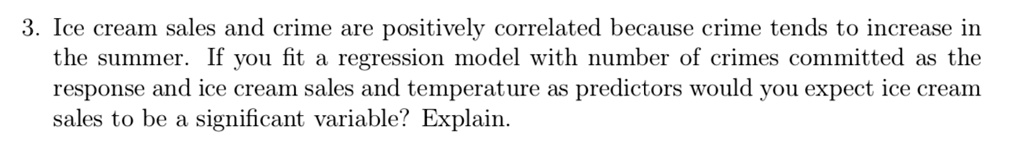 Ice cream sales and crime are positively correlated because crime tends to increase in the summer. If you fit a regression model with number of crimes committed as the response and ice cream sales and temperature as predictors would you expect ice cream sales to be a significant variable? Explain.