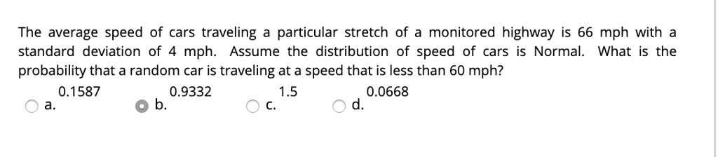 The average speed of cars traveling a particular stretch of a monitored highway is 66 mph with a standard deviation of 4 mph. Assume the distribution of speed of cars is Normal. What is the probability that a random car is traveling at a speed that is less than 60 mph?
0.1587
0.9332
1.5
0.0668
a.
b.
c.
d.