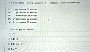 which among the following represent a set of isotopes atomic suclei containing l 20 protons and 20 neutrons ii 21 protons and 19 neutrons iii 22 neutrons and 18 protons iv 20 protons and 22  14348
