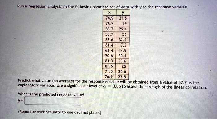 Run a regression analysis on the following bivariate set of data with y as the response variable.
x y
74.9 31.5
76.7 29
83.7 25.4
55.7 56
82.6 32.2
81.4 7.3
62.4 44.9
70.6 30.1
83.3 33.6
81.6 25
71.5 25.6
76.9 27.5
Predict what value (on average) for the response variable will be obtained from a value of 57.7 as the explanatory variable. Use a significance level of ??? = 0.05 to assess the strength of the linear correlation.
What is the predicted response value?
y =
(Report answer accurate to one decimal place.)