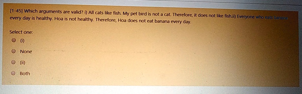 [1-45] Which arguments are valid? i) All cats like fish. My pet bird is not a cat. Therefore, it does not like fish. ii) Everyone who eats banana every day is healthy. Hoa is not healthy. Therefore, Hoa does not eat banana every day.

Select one:
(i)
None
(ii)
Both