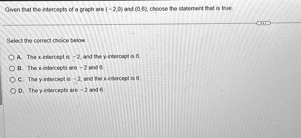 Given that the intercepts of a graph are (-2,0) and (0,6), choose the statement that is true.
Select the correct choice below.
A. The x-intercept is -2, and the y-intercept is 6.
B. The x-intercepts are -2 and 6.
C. The y-intercept is -2, and the x-intercept is 6.
D. The y-intercepts are -2 and 6.