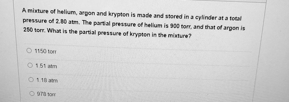 A mixture of helium, argon and krypton is made and stored in a cylinder at a total pressure of 2.80 atm. The partial pressure of helium is 900 torr, and that of argon is 250 torr. What is the partial pressure of krypton in the mixture?
1150 torr
1.51 atm
1.18 atm
978 torr
