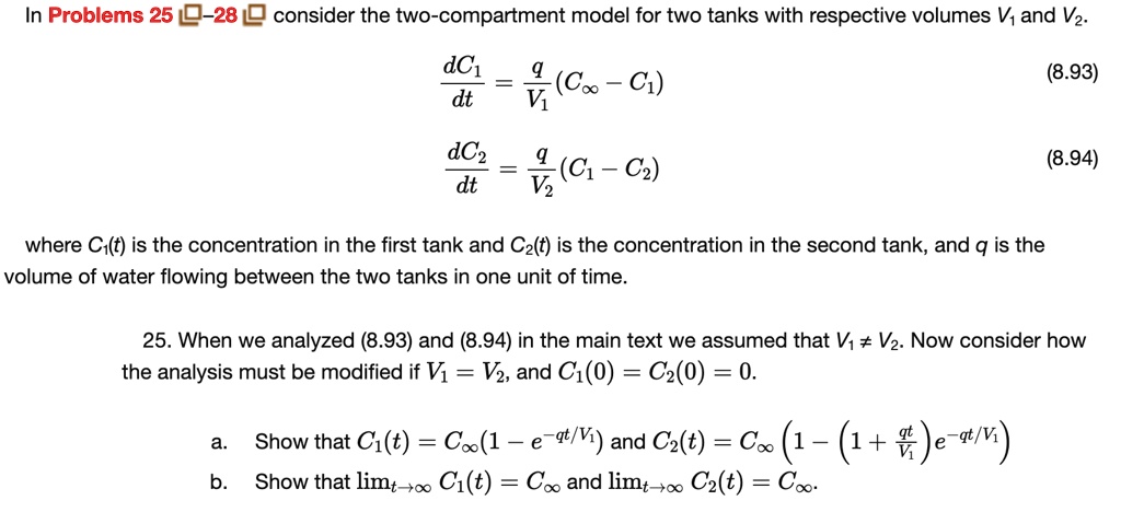 In Problems 25-28 consider the two-compartment model for two tanks with respective volumes V1 and V2.
(dC1)/(dt) = (q)/(V1)(C∞ - C1)
(8.93)
(dC2)/(dt) = (q)/(V2)(C1 - C2)
(8.94)
where C1(t) is the concentration in the first tank and C2(t) is the concentration in the second tank, and q is the
volume of water flowing between the two tanks in one unit of time.
25. When we analyzed (8.93) and (8.94) in the main text we assumed that V1 ≠ V2. Now consider how
the analysis must be modified if V1 = V2, and C1(0) = C2(0) = 0.
a. Show that C1(t) = C∞(1 - e^-qt/V1) and C2(t) = C∞(1 - (1 + (qt)/(V1))e^-qt/V1)
b. Show that limt →∞ C1(t) = C∞ and limt →∞ C2(t) = C∞.