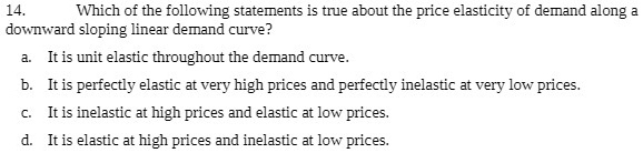14. Which of the following statements is true about the price elasticity of demand along a downward sloping linear demand curve?

a. It is unit elastic throughout the demand curve.
b. It is perfectly elastic at very high prices and perfectly inelastic at very low prices.
c. It is inelastic at high prices and elastic at low prices.
d. It is elastic at high prices and inelastic at low prices.