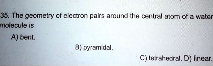 35. The geometry of electron pairs around the central atom of a water molecule is
A) bent.
B) pyramidal.
C) tetrahedral. D) linear.