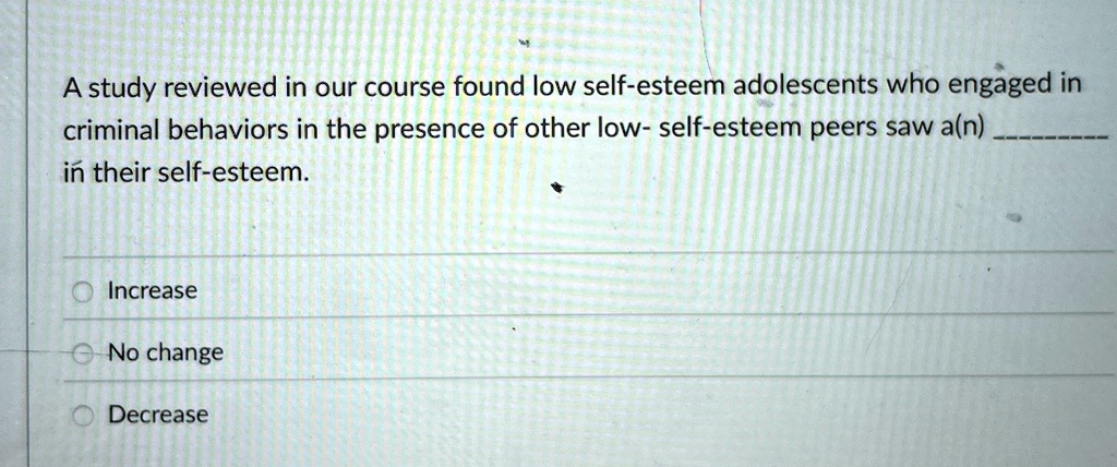 A study reviewed in our course found low self-esteem adolescents who engaged in
criminal behaviors in the presence of other low- self-esteem peers saw a(n) 
in their self-esteem.
Increase
No change
Decrease