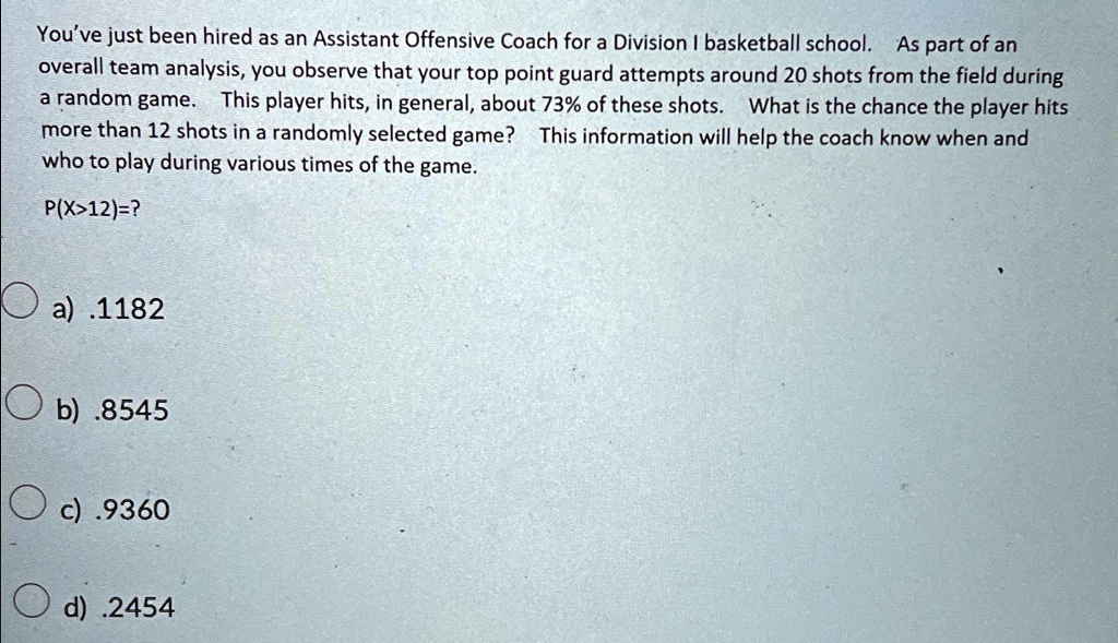 You've just been hired as an Assistant Offensive Coach for a Division I basketball school. As part of an
overall team analysis, you observe that your top point guard attempts around 20 shots from the field during
a random game. This player hits, in general, about 73% of these shots. What is the chance the player hits
more than 12 shots in a randomly selected game? This information will help the coach know when and
who to play during various times of the game.
P(X>12)=?
a) .1182
b) .8545
c) .9360
d) .2454