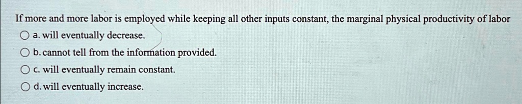 If more and more labor is employed while keeping all other inputs constant, the marginal physical productivity of labor
a. will eventually decrease.
b. cannot tell from the information provided.
c. will eventually remain constant.
d. will eventually increase.