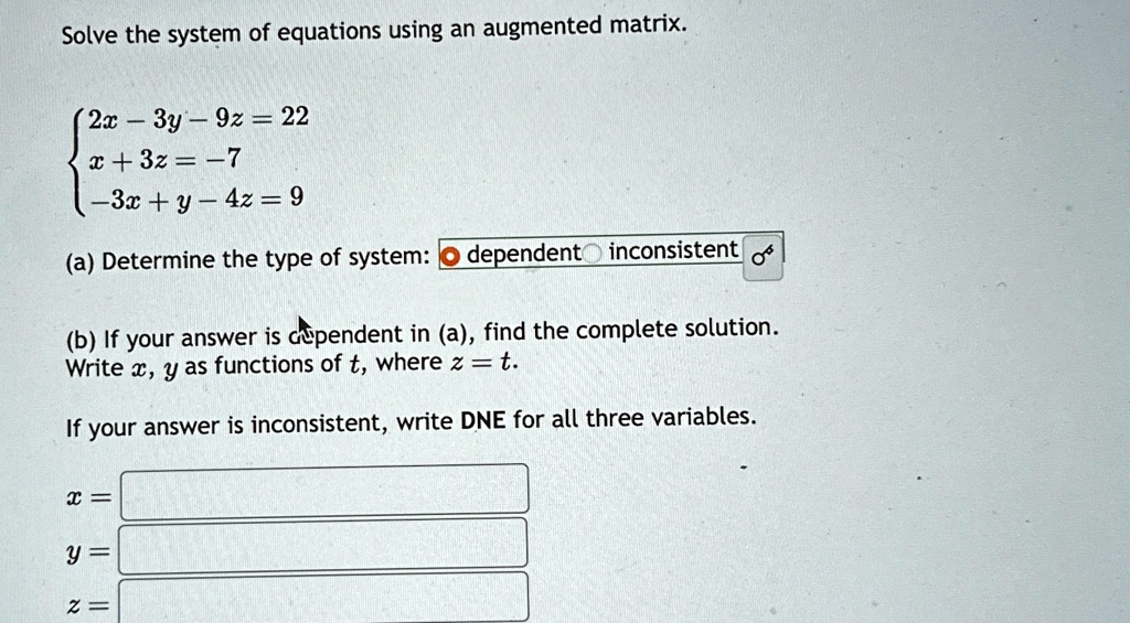 Solve the system of equations using an augmented matrix.

2x - 3y - 9z = 22
 x + 3z = -7
 -3x + y - 4z = 9
(a) Determine the type of system: 
circ dependent 
circ inconsistent
(b) If your answer is dependent in (a), find the complete solution.
Write x, y as functions of t, where z = t.
If your answer is inconsistent, write DNE for all three variables.
x =
y =
z =