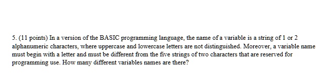 5. (11 points) In a version of the BASIC programming language, the name of a variable is a string of 1 or 2 alphanumeric characters, where uppercase and lowercase letters are not distinguished. Moreover, a variable name must begin with a letter and must be different from the five strings of two characters that are reserved for programming use. How many different variables names are there?