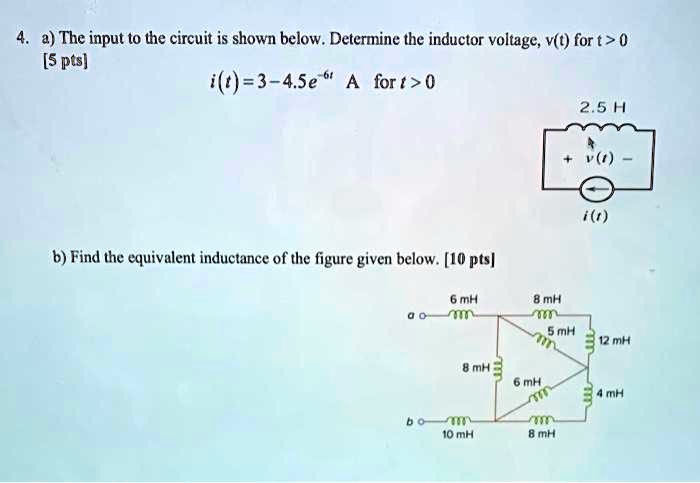 4. a) The input to the circuit is shown below. Determine the inductor voltage, v(t) for t > 0
[5 pts]
i(t) = 3 - 4.5e^-6t A for t > 0
2.5 H
+ v(t) -
i(t)
b) Find the equivalent inductance of the figure given below. [10 pts]
6 mH 8 mH
a o
5 mH
12 mH
8 mH
6 mH
4 mH
b o
10 mH 8 mH