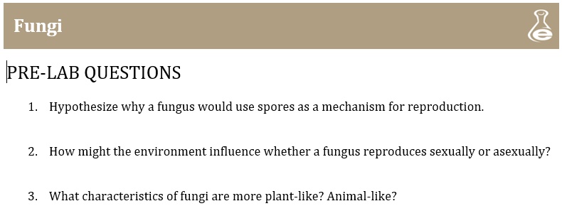 Fungi
PRE-LAB QUESTIONS
1. Hypothesize why a fungus would use spores as a mechanism for reproduction.
2. How might the environment influence whether a fungus reproduces sexually or asexually?
3. What characteristics of fungi are more plant-like? Animal-like?