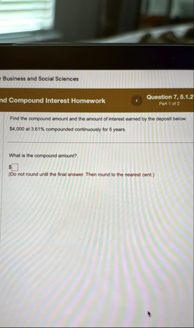 business and social sciences compound interest homework question 7 512 part 1 of 2 find the compound amount and the amount of interest earned by the deposit below 4000 at 361 compounded cont 85202