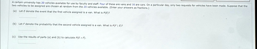 A certain university has 20 vehicles available for use by faculty and staff. Four of these are vans and 16 are cars. On a particular day, only two requests for vehicles have been made. Suppose that the two vehicles to be assigned are chosen at random from the 20 vehicles available. (Enter your answers as fractions.)
(a) Let E denote the event that the first vehicle assigned is a van. What is P(E)?
(b) Let F denote the probability that the second vehicle assigned is a van. What is P(F | E)?
(c) Use the results of parts (a) and (b) to calculate P(E ∩F).