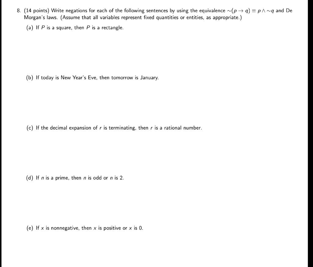 8. (14 points) Write negations for each of the following sentences by using the equivalence  (p ? q) ? p ?  q and De Morgan's laws. (Assume that all variables represent fixed quantities or entities, as appropriate.)
(a) If P is a square, then P is a rectangle.
(b) If today is New Year's Eve, then tomorrow is January.
(c) If the decimal expansion of r is terminating, then r is a rational number.
(d) If n is a prime, then n is odd or n is 2.
(e) If x is nonnegative, then x is positive or x is 0.