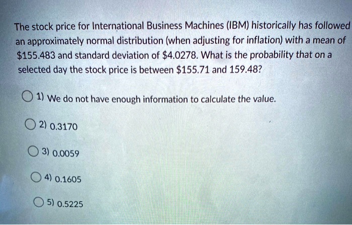 The stock price for International Business Machines (IBM) historically has followed an approximately normal distribution (when adjusting for inflation) with a mean of 155.483 and standard deviation of4.0278. What is the probability that on a selected day the stock price is between 155.71 and 159.48?

1) We do not have enough information to calculate the value.
2) 0.3170
3) 0.0059
4) 0.1605
5) 0.5225