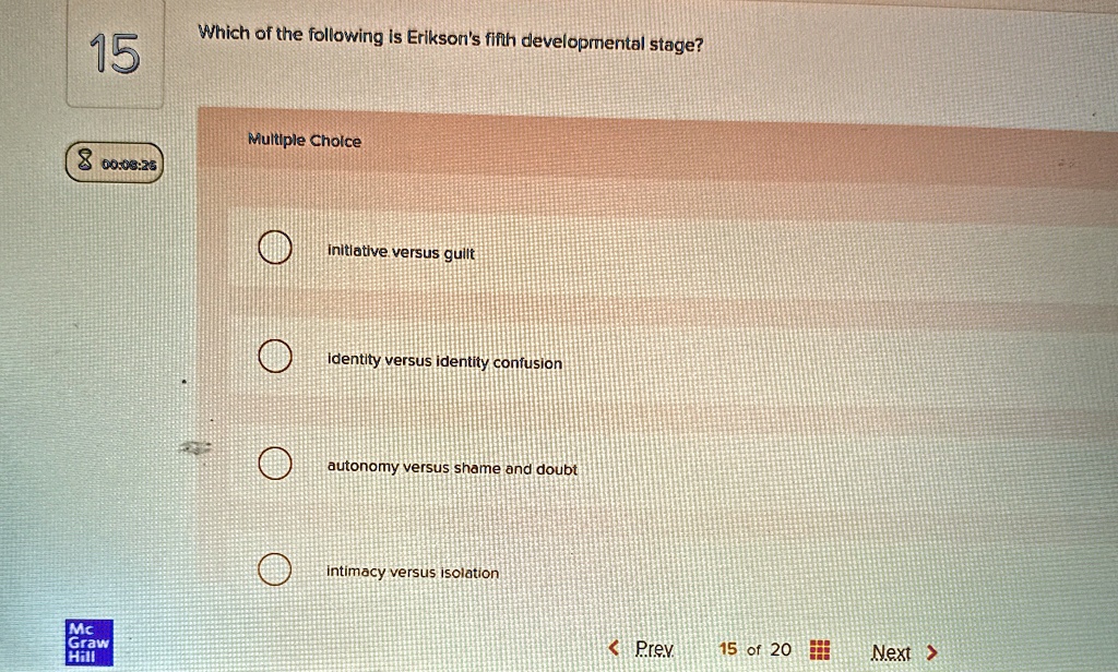 15
Which of the following is Erikson's fifth developmental stage?
Multiple Choice
8 00:00:26
initiative versus guilt
identity versus identity confusion
autonomy versus shame and doubt
intimacy versus isolation
< Prev
15 of 20
Next >