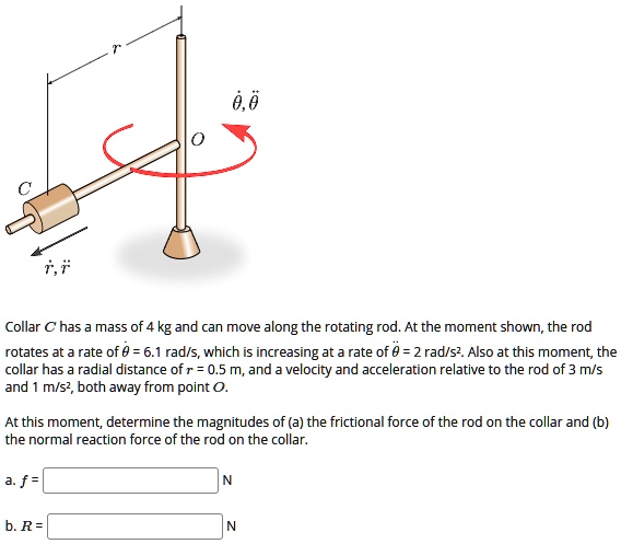 r
??, ??
O
C
r?, r?
Collar C has a mass of 4 kg and can move along the rotating rod. At the moment shown, the rod rotates at a rate of ?? = 6.1 rad/s, which is increasing at a rate of ?? = 2 rad/s². Also at this moment, the collar has a radial distance of r = 0.5 m, and a velocity and acceleration relative to the rod of 3 m/s and 1 m/s², both away from point O.
At this moment, determine the magnitudes of (a) the frictional force of the rod on the collar and (b) the normal reaction force of the rod on the collar.
a. f = N
b. R = N