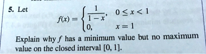 5. Let
f(x) = 
1 / (1 - x), 0 ? x < 1
0, x = 1
Explain why f has a minimum value but no maximum value on the closed interval [0, 1].